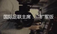 国际足联主席：“扩军版”世俱杯成功了