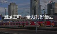 国足主帅
：全力打好最后两场18强赛