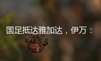 国足抵达雅加达，伊万：大家状态很好，会积极争胜