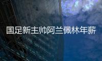 国足新主帅阿兰佩林年薪多少？曝佩林年薪超100万