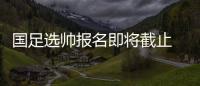 国足选帅报名即将截止 足协：候选名单将不日公布