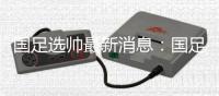国足选帅最新消息�：国足新帅候选锁定7人