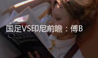 国足VS印尼前瞻：傅Bo根据赛事情况进行阵容调整