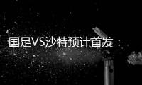 国足VS沙特预计首发：冯潇霆郑智复出 郜林单箭头