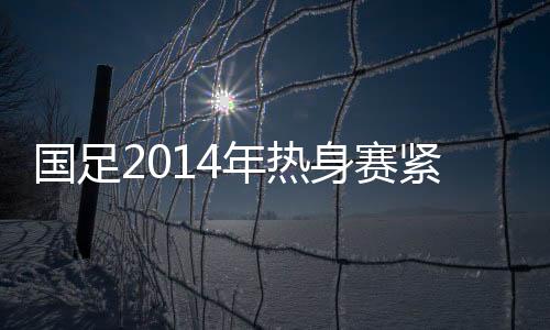 年热但国足将于2月下旬集中