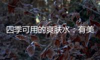 四季可用的爽肤水：有美白补水提亮肤色�，让皮肤瞬间水当当