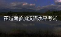 在越南参加汉语水平考试是怎样的体验？