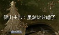 佛山主帅：虽然比分输了
，但比赛整体还是做得不错的