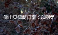 佛山贝德朗门窗：以刚柔哲学，重构家的温暖秩序
