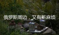 俄罗斯周边，又有新麻烦了
