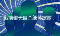 俄前部长自杀细节披露，疑涉俄乌边境防御工事腐败