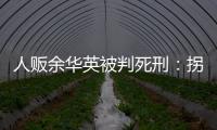 人贩余华英被判死刑：拐卖11名儿童	，还卖过亲儿子