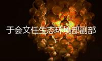 于会文任生态环境部副部长，曾因金句频出登热搜