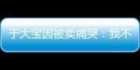 于大宝因被卖痛哭：我不值5000万 主动权不在我手上