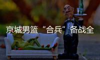 京城男篮“合兵”备战全运会资格赛