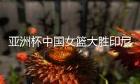 亚洲杯中国女篮大胜印尼队 宫鲁鸣：首场比赛重在练兵