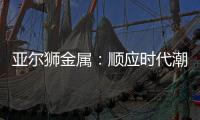 亚尔狮金属
：顺应时代潮流发展，铝型材前景广阔