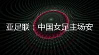 亚足联�：中国女足主场安排在悉尼 先客战韩国