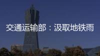 交通运输部：汲取地铁雨水倒灌事件教训 全力做好防汛救灾工作