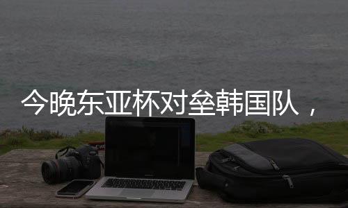 今晚吉尼东亚杯首轮角逐
