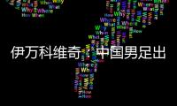 伊万科维奇
：中国男足出局自己会承担非常大的责任