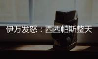 伊万发怒：西西帕斯整天光想不做

，我如今体能都比他强三倍！