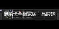 伊莱卡全铝家居
：品牌嫁接融合，跨界合作共赢
