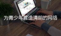 为青少年营造清朗的网络环境，各方在行动