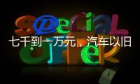 七千到一万元，汽车以旧换新可享补贴
