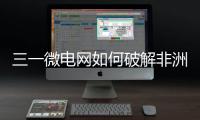 三一微电网如何破解非洲能源困局？​​中英双语全纪录上线！