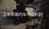 上半年国内车市增长10.8%，新能源渗透率首次过半达50.2%