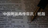 中国男篮再传喜讯：杨瀚森或为国征战亚洲杯