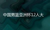 中国男篮亚洲杯12人大名单曝光，辽宁队全淘汰，广东最多成赢家