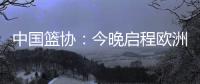 中国篮协
：今晚启程欧洲拉练 将打4场热身赛 王浩然成唯一被裁球员