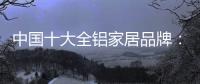 中国十大全铝家居品牌：卓越品牌�，匠心铸魂