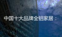 中国十大品牌全铝家居：时尚专业高端更有品质