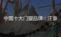 中国十大门窗品牌：注重细节 加强品质建设