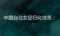 中国台北女足归化球员：我正在学中文；球队需向日本女足学习
