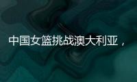 中国女篮挑战澳大利亚�
，宫鲁鸣重大调整	，小霸王复出，要胜20分
