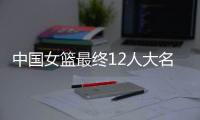 中国女篮最终12人大名单曝光�
，两大主力被淘汰�	，输球也不带李梦