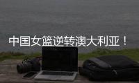 中国女篮逆转澳大利亚！热身赛5胜1负
�，韩旭8分8板+张子宇休战
