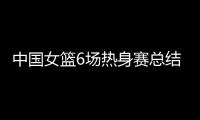 中国女篮6场热身赛总结：3人不能用
，4将需调整，3球员能扛大旗