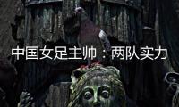 中国女足主帅：两队实力旗鼓相当	，需要总结的地方有很多