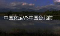 中国女足VS中国台北前瞻：历史交战绝对优势，力争26战全胜