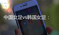 中国女足vs韩国女足：王霜领衔�，李梦雯、吴海燕
、张馨出战
