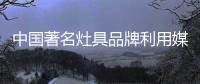 中国著名灶具品牌利用媒介传播应把握分寸