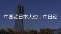 中国驻日本大使：中日经贸合作互利双赢