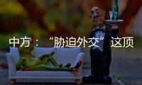中方：“胁迫外交”这顶帽子显然美国最适合戴