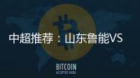 中超推荐	：山东鲁能VS天津泰达