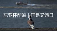 东亚杯前瞻｜国足又遇日本队 力争踢得更纯粹